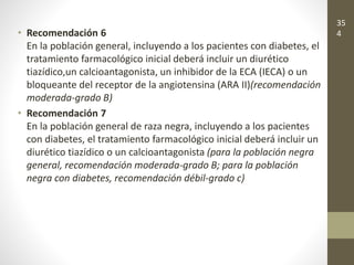 • Recomendación 6
En la población general, incluyendo a los pacientes con diabetes, el
tratamiento farmacológico inicial deberá incluir un diurético
tiazídico,un calcioantagonista, un inhibidor de la ECA (IECA) o un
bloqueante del receptor de la angiotensina (ARA II)(recomendación
moderada-grado B)
• Recomendación 7
En la población general de raza negra, incluyendo a los pacientes
con diabetes, el tratamiento farmacológico inicial deberá incluir un
diurético tiazídico o un calcioantagonista (para la población negra
general, recomendación moderada-grado B; para la población
negra con diabetes, recomendación débil-grado c)
35
4
 