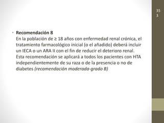 • Recomendación 8
En la población de ≥ 18 años con enfermedad renal crónica, el
tratamiento farmacológico inicial (o el añadido) deberá incluir
un IECA o un ARA II con el fin de reducir el deterioro renal.
Esta recomendación se aplicará a todos los pacientes con HTA
independientemente de su raza o de la presencia o no de
diabetes (recomendación moderada-grado B)
35
3
 