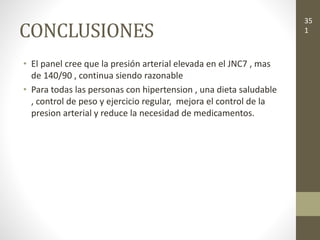 CONCLUSIONES
• El panel cree que la presión arterial elevada en el JNC7 , mas
de 140/90 , continua siendo razonable
• Para todas las personas con hipertension , una dieta saludable
, control de peso y ejercicio regular, mejora el control de la
presion arterial y reduce la necesidad de medicamentos.
35
1
 