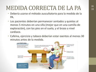 MEDIDA CORRECTA DE LA PA
• Debería usarse el método auscultatorio para la medida de la
PA.
• Los pacientes deberían permanecer sentados y quietos al
menos 5 minutos en una silla (mejor que en una camilla de
exploración), con los pies en el suelo, y el brazo a nivel
cardiaco.
• Cafeína, ejercicio y tabaco deberían estar exentos al menos 30
minutos antes de la medida.
35
33
 