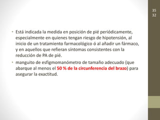 • Está indicada la medida en posición de pié periódicamente,
especialmente en quienes tengan riesgo de hipotensión, al
inicio de un tratamiento farmacológico ó al añadir un fármaco,
y en aquellos que refieran síntomas consistentes con la
reducción de PA de pié.
• manguito de esfigmomanómetro de tamaño adecuado (que
abarque al menos el 50 % de la circunferencia del brazo) para
asegurar la exactitud.
35
32
 