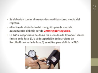 • Se deberían tomar al menos dos medidas como media del
registro.
• el indice de desinflado del manguito para la medida
auscultatoria debería ser de 2mmHg por segundo.
• La PAS es el primero de dos ó más sonidos de Korotkoff claros
(inicio de la fase 1), y la desaparición de los ruidos de
Korotkoff (inicio de la fase 5) se utiliza para definir la PAD.
35
31
 