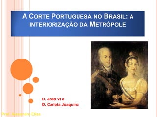 A CORTE PORTUGUESA NO BRASIL: A 
INTERIORIZAÇÃO DA METRÓPOLE 
D. João VI e 
D. Carlota Joaquina 
Prof. Alexandre Elias 
 
