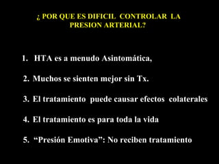 1. HTA es a menudo Asintomática,
2. Muchos se sienten mejor sin Tx.
3. El tratamiento puede causar efectos colaterales
4. El tratamiento es para toda la vida
5. “Presión Emotiva”: No reciben tratamiento
¿ POR QUE ES DIFICIL CONTROLAR LA
PRESION ARTERIAL?
 