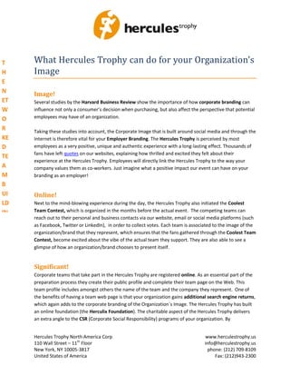 T    What Hercules Trophy can do for your Organization’s
H    Image
E
N    Image!
ET   Several studies by the Harvard Business Review show the importance of how corporate branding can
W    influence not only a consumer’s decision when purchasing, but also affect the perspective that potential
O    employees may have of an organization.

R    Taking these studies into account, the Corporate Image that is built around social media and through the
KE   Internet is therefore vital for your Employer Branding. The Hercules Trophy is perceived by most
D    employees as a very positive, unique and authentic experience with a long-lasting effect. Thousands of
     fans have left quotes on our websites, explaining how thrilled and excited they felt about their
TE
     experience at the Hercules Trophy. Employees will directly link the Hercules Trophy to the way your
A    company values them as co-workers. Just imagine what a positive impact our event can have on your
M    branding as an employer!
B
UI   Online!
LD   Next to the mind-blowing experience during the day, the Hercules Trophy also initiated the Coolest
IN   Team Contest, which is organized in the months before the actual event. The competing teams can
     reach out to their personal and business contacts via our website, email or social media platforms (such
G    as Facebook, Twitter or LinkedIn), in order to collect votes. Each team is associated to the image of the
C    organization/brand that they represent, which ensures that the fans gathered through the Coolest Team
O    Contest, become excited about the vibe of the actual team they support. They are also able to see a
     glimpse of how an organization/brand chooses to present itself.
M
PE
TI   Significant!
     Corporate teams that take part in the Hercules Trophy are registered online. As an essential part of the
TI
     preparation process they create their public profile and complete their team page on the Web. This
O    team profile includes amongst others the name of the team and the company they represent. One of
N    the benefits of having a team web page is that your organization gains additional search engine returns,
     which again adds to the corporate branding of the Organization´s Image. The Hercules Trophy has built
     an online foundation (the Herculix Foundation). The charitable aspect of the Hercules Trophy delivers
     an extra angle to the CSR (Corporate Social Responsibility) programs of your organization. By


     Hercules Trophy North America Corp                                              www.herculestrophy.us
     110 Wall Street – 11th Floor                                                    info@herculestrophy.us
     New York, NY 10005-3817                                                           phone: (212) 709-8109
     United States of America                                                             Fax: (212)943-2300
 