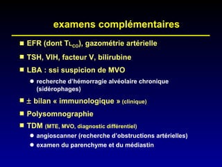 examens complémentaires EFR (dont T L CO ), gazométrie artérielle TSH, VIH, facteur V, bilirubine LBA : ssi suspicion de MVO recherche d’hémorragie alvéolaire chronique (sidérophages)    bilan « immunologique »  (clinique) Polysomnographie TDM  (MTE, MVO, diagnostic différentiel) angioscanner (recherche d’obstructions artérielles) examen du parenchyme et du médiastin 