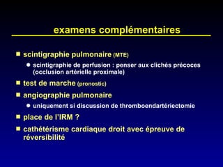 examens complémentaires scintigraphie pulmonaire  (MTE) scintigraphie de perfusion : penser aux clichés précoces (occlusion artérielle proximale) test de marche  (pronostic) angiographie pulmonaire uniquement si discussion de thromboendartériectomie place de l’IRM ? cathétérisme cardiaque droit avec épreuve de réversibilité 