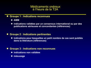 Groupe 1 : Indications reconnues AMM indications validées par un consensus international ou par des publications sérieuses et concordantes (références) Groupe 2 : Indications pertinentes indications pour lesquelles un petit nombre de cas sont publiés dans la littérature (références) Groupe 3 : Indications non reconnues indications non validées mésusage Médicaments onéreux à l’heure de la T2A 