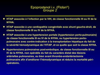 HTAP associée à l’infection par le VIH, de classe fonctionnelle III ou IV de la NYHA. HTAP associée à une cardiopathie congénitale avec shunt gauche-droit, de classe fonctionnelle III ou IV de la NYHA. HTAP associée à une hypertension portale (hypertension porto-pulmonaire) de classe fonctionnelle III ou IV de la NYHA, ou hypertension porto-pulmonaire avec contre-indication à la transplantation hépatique du fait de la sévérité hémodynamique de l’HTAP, et ce quelle que soit la classe NYHA. Hypertensions pulmonaires post-embolique, de classe fonctionnelle III ou IV de la NYHA, non opérable du fait du caractère distal des lésions artérielles pulmonaires, ou bien avant thrombo-endartériectomie pulmonaire afin d’améliorer l’hémodynamique et réduire la mortalité péri-opératoire. Epoprostenol i.v. (Flolan ® ) Groupe 2 
