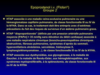 HTAP associée à une maladie veino-occlusive pulmonaire ou une hémangiomatose capillaire pulmonaire, de classe fonctionnelle III ou IV de la NYHA. Dans ce cas, le traitement doit être entrepris avec d’extrêmes précautions du fait des risques de survenue d’un œdème pulmonaire grave. HTAP “disproportionnée” (définie par une pression artérielle pulmonaire moyenne [PAPm] > 35 mmHg sans élévation du débit cardiaque) associée à une maladie respiratoire chronique (broncho-pneumopathies chroniques obstructives, fibroses pulmonaires, syndromes d’apnée du sommeil, hypoventilations alvéolaires, sarcoïdose, histiocytose X, lymphangioléiomyomatose…), de classe fonctionnelle III ou IV de la NYHA. HTAP associée aux dysthyroïdies, aux glycogénoses, à la maladie de Gaucher, à la maladie de Rendu-Osler, aux hémoglobinopathies, aux syndromes myeloprolifératifs, à la splénectomie, de classe fonctionnelle III ou IV de la NYHA Epoprostenol i.v. (Flolan ® ) Groupe 2 