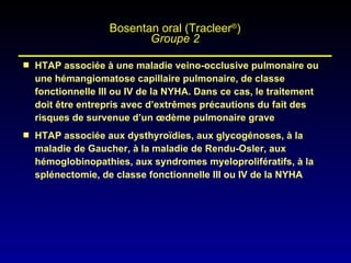 HTAP associée à une maladie veino-occlusive pulmonaire ou une hémangiomatose capillaire pulmonaire, de classe fonctionnelle III ou IV de la NYHA. Dans ce cas, le traitement doit être entrepris avec d’extrêmes précautions du fait des risques de survenue d’un œdème pulmonaire grave HTAP associée aux dysthyroïdies, aux glycogénoses, à la maladie de Gaucher, à la maladie de Rendu-Osler, aux hémoglobinopathies, aux syndromes myeloprolifératifs, à la splénectomie, de classe fonctionnelle III ou IV de la NYHA Bosentan oral (Tracleer ® ) Groupe 2 