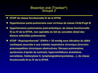 HTAP de classe fonctionnelle IV de la NYHA Hypertension porto-pulmonaire avec cirrhose de classe Child-Pugh B Hypertensions pulmonaires post-embolique, de classe fonctionnelle III ou IV de la NYHA, non opérable du fait du caractère distal des lésions artérielles pulmonaires HTAP “disproportionnée” (PAPm > 35 mmHg sans élévation du débit cardiaque) associée à une maladie respiratoire chronique (broncho-pneumopathies chroniques obstructives, fibroses pulmonaires, syndromes d’apnée du sommeil, hypoventilations alvéolaires, sarcoïdose, histiocytose X, lymphangioléiomyomatose…), de classe fonctionnelle III ou IV de la NYHA Bosentan oral (Tracleer ® ) Groupe 2 