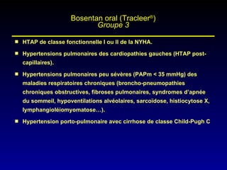 HTAP de classe fonctionnelle I ou II de la NYHA. Hypertensions pulmonaires des cardiopathies gauches (HTAP post-capillaires). Hypertensions pulmonaires peu sévères (PAPm < 35 mmHg) des maladies respiratoires chroniques (broncho-pneumopathies chroniques obstructives, fibroses pulmonaires, syndromes d’apnée du sommeil, hypoventilations alvéolaires, sarcoïdose, histiocytose X, lymphangioléiomyomatose…). Hypertension porto-pulmonaire avec cirrhose de classe Child-Pugh C Bosentan oral (Tracleer ® ) Groupe 3 