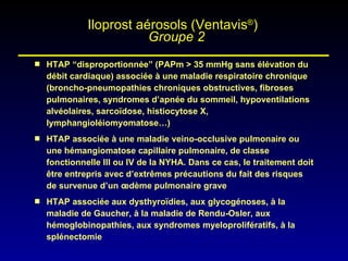 HTAP “disproportionnée” (PAPm > 35 mmHg sans élévation du débit cardiaque) associée à une maladie respiratoire chronique (broncho-pneumopathies chroniques obstructives, fibroses pulmonaires, syndromes d’apnée du sommeil, hypoventilations alvéolaires, sarcoïdose, histiocytose X, lymphangioléiomyomatose…)  HTAP associée à une maladie veino-occlusive pulmonaire ou une hémangiomatose capillaire pulmonaire, de classe fonctionnelle III ou IV de la NYHA. Dans ce cas, le traitement doit être entrepris avec d’extrêmes précautions du fait des risques de survenue d’un œdème pulmonaire grave  HTAP associée aux dysthyroïdies, aux glycogénoses, à la maladie de Gaucher, à la maladie de Rendu-Osler, aux hémoglobinopathies, aux syndromes myeloprolifératifs, à la splénectomie  Iloprost aérosols (Ventavis ® )    Groupe 2 