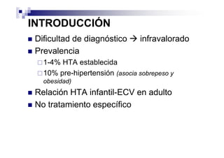 INTRODUCCIÓN
 Dificultad de diagnóstico      infravalorado
 Prevalencia
   1-4% HTA establecida
   10% pre-hipertensión (asocia sobrepeso y
   obesidad)
 Relación HTA infantil-ECV en adulto
 No tratamiento específico
 