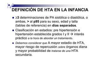 DEFINICIÓN DE HTA EN LA INFANCIA
 ≥3 determinaciones de PA sistólica o diastólica, o
 ambas, > al p95 para su sexo, edad y talla
 (tablas de referencia) en días separados.
 Clasificación en estadios: pre hipertensión e
 hipertensión establecida grados I y II        interés
 práctico a la hora de abordar un tratamiento.
 Debemos considerar que A mayor estadio de HTA,
 mayor riesgo de repercusión sobre órganos diana
 y mayor probabilidad de tratarse de una HTA
 secundaria.
 