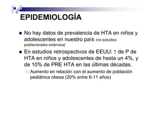 EPIDEMIOLOGÍA
No hay datos de prevalencia de HTA en niños y
adolescentes en nuestro país (no estudios
poblacionales extensos)
En estudios retrospectivos de EEUU: ↑ de P de
HTA en niños y adolescentes de hasta un 4%, y
de 10% de PRE HTA en las últimas décadas.
   Aumento en relación con el aumento de población
   pediátrica obesa (20% entre 6-11 años)
 
