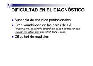 DIFICULTAD EN EL DIAGNÓSTICO

 Ausencia de estudios poblacionales
 Gran variabilidad de las cifras de PA
 (crecimiento, desarrollo sexual, se deben comparar con
 valores de referencia por edad, talla y sexo)
 Dificultad de medición
 