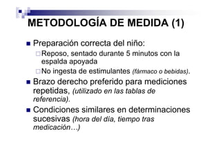 METODOLOGÍA DE MEDIDA (1)
Preparación correcta del niño:
  Reposo, sentado durante 5 minutos con la
  espalda apoyada
  No ingesta de estimulantes (fármaco o bebidas).
Brazo derecho preferido para mediciones
repetidas, (utilizado en las tablas de
referencia).
Condiciones similares en determinaciones
sucesivas (hora del día, tiempo tras
medicación…)
 