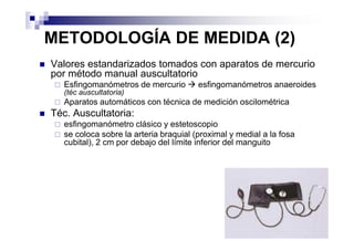 METODOLOGÍA DE MEDIDA (2)
Valores estandarizados tomados con aparatos de mercurio
por método manual auscultatorio
   Esfingomanómetros de mercurio        esfingomanómetros anaeroides
   (téc auscultatoria)
   Aparatos automáticos con técnica de medición oscilométrica
Téc. Auscultatoria:
   esfingomanómetro clásico y estetoscopio
   se coloca sobre la arteria braquial (proximal y medial a la fosa
   cubital), 2 cm por debajo del límite inferior del manguito
 