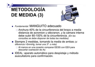 METODOLOGÍA
DE MEDIDA (3)

 Fundamental:   MANGUITO adecuado
    Anchura 40% de la circunferencia del brazo a media
    distancia de acromion y olécranon, y la cámara interna
    debe subir 80-100% de la circunferencia. (En las
    consultas se debe disponer de todas las medidas)
 Siempre 2 medidas, tomando la media de ambas (si
 diferencia >5mmHg, tomar una 3ª o más)
     Al menos en una ocasión comparar EESS con EEII para
     descartar coartación de Ao
 IDEAL: aparato automático para despistaje y método
 auscultatorio para confirmación.
 