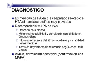 DIAGNÓSTICO
 ≥3 medidas de PA en días separados excepto si
 HTA sintomática o cifras muy elevadas
 Recomendable MAPA de 24h
   Descarta bata blanca
   Mejor reproducibilidad y correlación con el daño en
   órganos diana
   Información acerca del ritmo circadiano y variabilidad
   de las medidas
   También hay valores de referencia según edad, talla
   y sexo.
 AMPA, correlación aceptable (confirmación con
 MAPA)
 