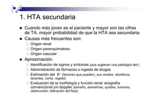 1. HTA secundaria
 Cuando más joven es el paciente y mayor son las cifras
 de TA, mayor probabilidad de que la HTA sea secundaria.
 Causas más frecuentes son:
   Origen renal
   Origen parenquimatoso
   Origen vascular
 Aproximación:
   Identificación de signos y síntomas (que sugieran una patología det.)
   Administración de fármacos o ingesta de drogas
   Estimación del K+ (factores que pueden↓ sus niveles: diuréticos,
   laxantes, cortis, regaliz)
   Evaluación de la morfología y función renal: ecografía
   convencional y/o doppler (tamaño, asimetrías, quistes, tumores,
   obstrucción; alteración del flujo)
 