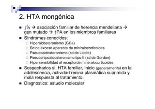 2. HTA mongénica
 ↓%    asociación familiar de herencia mendeliana
 gen mutado     ↑PA en los miembros familiares
 Síndromes conocidos:
    Hiperaldosteronismo (GCs)
    Sd de exceso aparente de miniralocorticoides
    Pseudoaldosteronismo (sd de Liddle)
    Pseudohipoaldosteronismo tipo II (sd de Gordon)
    Hipersensibilidad al receptorde mineralocorticoides
 Sospecharlos si: HTA familiar, inicio (generalmente) en la
 adolescencia, actividad renina plasmática suprimida y
 mala respuesta al tratamiento.
 Diagnóstico: estudio molecular
 