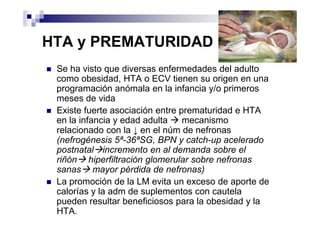 HTA y PREMATURIDAD
 Se ha visto que diversas enfermedades del adulto
 como obesidad, HTA o ECV tienen su origen en una
 programación anómala en la infancia y/o primeros
 meses de vida
 Existe fuerte asociación entre prematuridad e HTA
 en la infancia y edad adulta    mecanismo
 relacionado con la ↓ en el núm de nefronas
 (nefrogénesis 5ª-36ªSG, BPN y catch-up acelerado
 postnatal incremento en al demanda sobre el
 riñón hiperfiltración glomerular sobre nefronas
 sanas mayor pérdida de nefronas)
 La promoción de la LM evita un exceso de aporte de
 calorías y la adm de suplementos con cautela
 pueden resultar beneficiosos para la obesidad y la
 HTA.
 
