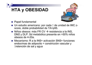 HTA y OBESIDAD

 Papel fundamental
 Un estudio americano: por cada ↑ de unidad de IMC z-
 score, doble probabilidad de TA>p95.
 Niños obesos: más FR CV       resistencia a la INS,
 DM2 y DLP. Sd metabólico presente en >50% niños
 obesos de 4-20a.
 Mecanismo: R a la INS+ activación SNS+ funciones
 endocrinas de adipocito = constricción vascular y
 ↑retención de sal y agua
 