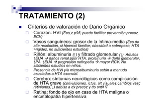 TRATAMIENTO (2)
  Criterios de valoración de Daño Orgánico
    Corazón: HVI (Eco,> p95, puede facilitar prevención precoz
    ECV)
    Vasos sanguíneos: grosor de la íntima-media (Eco de
    alta resolución, si hipercol familiar, obesidad o sobrepeso, HTA
    >rigidez, no suficientes estudios)
    Riñón: albuminuria (↑) y filtrado glomerular (↓). Adultos
    ↑EUA      daños renal ppor HTA, proteinuria       daño glomerular,
    ↑PA. ↑EUA       progresión nefropatía      mayor RCV. No
    sificientes estudios en niños.
    Presencia de HVI y/o microalbuminuria están a menudo
    asociados a HTA esencial.
    Cerebro: síntomas neurológicos como complicación
    de HTA grave (convulsiones, ictus, alt visuales,cambios vasc
    retinianos, ↓I debiso a dx precoz y tto antiHT
    Retina: fondo de ojo en caso de HTA maligna o
    encefalopatía hipertensiva
 