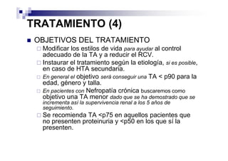 TRATAMIENTO (4)
 OBJETIVOS DEL TRATAMIENTO
  Modificar los estilos de vida para ayudar al control
  adecuado de la TA y a reducir el RCV.
  Instaurar el tratamiento según la etiología, si es posible,
  en caso de HTA secundaria.
  En general el objetivo será conseguir una TA < p90 para la
  edad, género y talla.
  En pacientes con Nefropatía crónica buscaremos como
  objetivo una TA menor dado que se ha demostrado que se
  incrementa así la supervivencia renal a los 5 años de
  seguimiento.
  Se recomienda TA <p75 en aquellos pacientes que
  no presenten proteinuria y <p50 en los que sí la
  presenten.
 