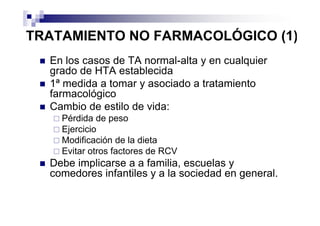 TRATAMIENTO NO FARMACOLÓGICO (1)
  En los casos de TA normal-alta y en cualquier
  grado de HTA establecida
  1ª medida a tomar y asociado a tratamiento
  farmacológico
  Cambio de estilo de vida:
    Pérdida de peso
    Ejercicio
    Modificación de la dieta
    Evitar otros factores de RCV
  Debe implicarse a a familia, escuelas y
  comedores infantiles y a la sociedad en general.
 