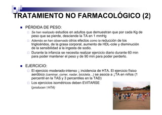 TRATAMIENTO NO FARMACOLÓGICO (2)
  PÉRDIDA DE PESO:
    Se han realizado estudios en adultos que demuestran que por cada Kg de
    peso que se pierde, desciende la TA en 1 mmHg
    Además se han observado otros efectos como la reducción de los
    triglicéridos, de la grasa corporal, aumento de HDL-cole y disminución
    de la sensibilidad a la ingesta de sodio.
    Durante la infancia se necesita realizar ejercicio diario durante 60 min
    para poder mantener el peso y de 90 min para poder perderlo.

  EJERCICIO:
    El ejercicio moderado-intenso ↓ incidencia de HTA. El ejercicio físico
    aeróbico (caminar, correr, nadar, bicicleta…) se asocia a ↓TA en niños (1
    percentil en la TAS y 3 percentiles en la TAD)
    Los ejercicios isométricos deben EVITARSE
    (producen ↑HTA)
 