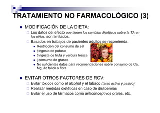 TRATAMIENTO NO FARMACOLÓGICO (3)
  MODIFICACIÓN DE LA DIETA:
    Los datos del efecto que tienen los cambios dietéticos sobre la TA en
    los niños, son limitados.
    Basados en trabajos de pacientes adultos se recomienda:
       Restricción del consumo de sal
       ↑ingesta de potasio
       ↑ingesta de fruta y verdura fresca
       ↓consumo de grasas
       No suficientes datos para recomendaciones sobre consumo de Ca,
       Mg, ác fólico o fibra


  EVITAR OTROS FACTORES DE RCV:
    Evitar tóxicos como el alcohol y el tabaco (tanto activo y pasivo)
    Realizar medidas dietéticas en caso de dislipemias
    Evitar el uso de fármacos como anticonceptivos orales, etc.
 