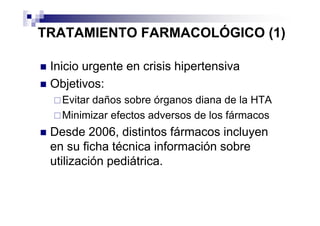 TRATAMIENTO FARMACOLÓGICO (1)

 Inicio urgente en crisis hipertensiva
 Objetivos:
   Evitar daños sobre órganos diana de la HTA
   Minimizar efectos adversos de los fármacos
 Desde 2006, distintos fármacos incluyen
 en su ficha técnica información sobre
 utilización pediátrica.
 