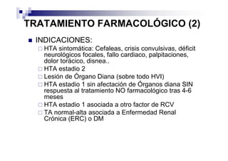 TRATAMIENTO FARMACOLÓGICO (2)
 INDICACIONES:
   HTA sintomática: Cefaleas, crisis convulsivas, déficit
   neurológicos focales, fallo cardiaco, palpitaciones,
   dolor torácico, disnea..
   HTA estadio 2
   Lesión de Órgano Diana (sobre todo HVI)
   HTA estadio 1 sin afectación de Órganos diana SIN
   respuesta al tratamiento NO farmacológico tras 4-6
   meses
   HTA estadio 1 asociada a otro factor de RCV
   TA normal-alta asociada a Enfermedad Renal
   Crónica (ERC) o DM
 
