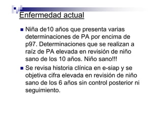 Enfermedad actual
 Niña de10 años que presenta varias
 determinaciones de PA por encima de
 p97. Determinaciones que se realizan a
 raíz de PA elevada en revisión de niño
 sano de los 10 años. Niño sano!!!
 Se revisa historia clínica en e-siap y se
 objetiva cifra elevada en revisión de niño
 sano de los 6 años sin control posterior ni
 seguimiento.
 