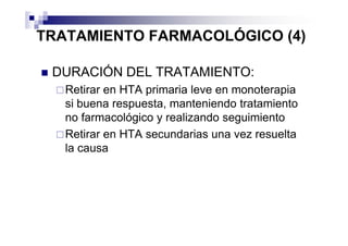 TRATAMIENTO FARMACOLÓGICO (4)

 DURACIÓN DEL TRATAMIENTO:
   Retirar en HTA primaria leve en monoterapia
   si buena respuesta, manteniendo tratamiento
   no farmacológico y realizando seguimiento
   Retirar en HTA secundarias una vez resuelta
   la causa
 