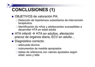 CONCLUSIONES (1)
 OBJETIVOS de valoración PA:
   Detección de hipertensos subsidiarios de intervención
   terapéutica.
   Identificación de niños y adolescentes susceptibles a
   desarrollar HTA en edad adulta
 HTA infantil  HTA en adultos, afectación
 precoz de órganos diana, ECV en adulto…
 Diagnóstico correcto:
   adecuada técnica
   instrumentos de medida apropiados
   tablas de referencia con valores ajustados según
   edad, sexo y talla
 