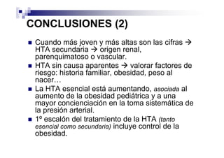 CONCLUSIONES (2)
 Cuando más joven y más altas son las cifras
 HTA secundaria       origen renal,
 parenquimatoso o vascular.
 HTA sin causa aparentes        valorar factores de
 riesgo: historia familiar, obesidad, peso al
 nacer…
 La HTA esencial está aumentando, asociada al
 aumento de la obesidad pediátrica y a una
 mayor concienciación en la toma sistemática de
 la presión arterial.
 1º escalón del tratamiento de la HTA (tanto
 esencial como secundaria) incluye control de la
 obesidad.
 