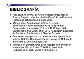 BIBLIOGRAFÍA
 Hipertensión arterial en niños y adolescentes Isabel.
 Torró y Empar Lurbe. Asociación Española de Pediatría.
 Protocolos actualizados al años 2008.
 Manejo de la hipertensión arterial en niños y
 adolescentes: recomendaciones de la Sociedad
 Europea de Hipertensión. E. Lurbe,R. Cifkova, J.K
 Cruickshank, M.J Dillon, et.al. 2010 Asociación Española
 de Pediatría. Publlicado por Elsevier España.
 Avance en el diagnóstico y prevención de hipertensión
 arterial. Dolores Rodrigo Jiménez. Unidad de Nefrología
 Infantil HSE. Curso avances 2011.
 Avances en el tratamiento de la hipertensión arterial en
 la edad pediátrica. Esther Trillo Bris, servicio de
 Pediatría de FHSLL. Curso avances 2011.
 