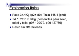 Exploración física
 Peso 37.4Kg (p25-50), Talla 148.4 (p75)
 TA 132/83 mmHg (percentiles para sexo,
 edad y talla: p97 120/79, p99 127/86)
 Resto sin alteraciones
 