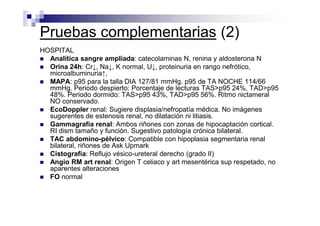 Pruebas complementarias (2)
HOSPITAL
  Analítica sangre ampliada: catecolaminas N, renina y aldosterona N
  Orina 24h: Cr↓, Na↓, K normal, U↓, proteinuria en rango nefrótico,
  microalbuminuria↑,
  MAPA: p95 para la talla DIA 127/81 mmHg. p95 de TA NOCHE 114/66
  mmHg. Periodo despierto: Porcentaje de lecturas TAS>p95 24%, TAD>p95
  48%. Periodo dormido: TAS>p95 43%, TAD>p95 56%. Ritmo nictameral
  NO conservado.
  EcoDoppler renal: Sugiere displasia/nefropatía médica. No imágenes
  sugerentes de estenosis renal, no dilatación ni litiasis.
  Gammagrafía renal: Ambos riñones con zonas de hipocaptación cortical.
  RI dism tamaño y función. Sugestivo patología crónica bilateral.
  TAC abdomino-pélvico: Compatible con hipoplasia segmentaria renal
  bilateral, riñones de Ask Upmark
  Cistografía: Reflujo vésico-ureteral derecho (grado II)
  Angio RM art renal: Origen T celiaco y art mesentérica sup respetado, no
  aparentes alteraciones
  FO normal
 