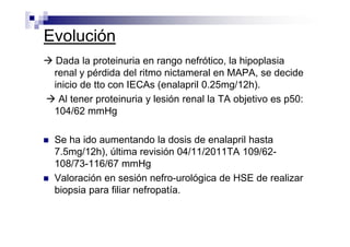 Evolución
  Dada la proteinuria en rango nefrótico, la hipoplasia
 renal y pérdida del ritmo nictameral en MAPA, se decide
 inicio de tto con IECAs (enalapril 0.25mg/12h).
  Al tener proteinuria y lesión renal la TA objetivo es p50:
 104/62 mmHg

 Se ha ido aumentando la dosis de enalapril hasta
 7.5mg/12h), última revisión 04/11/2011TA 109/62-
 108/73-116/67 mmHg
 Valoración en sesión nefro-urológica de HSE de realizar
 biopsia para filiar nefropatía.
 