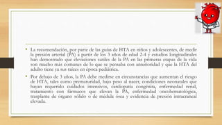• La recomendación, por parte de las guías de HTA en niños y adolescentes, de medir
la presión arterial (PA) a partir de los 3 años de edad 2-4 y estudios longitudinales
han demostrado que elevaciones sutiles de la PA en las primeras etapas de la vida
son mucho más comunes de lo que se pensaba con anterioridad y que la HTA del
adulto tiene ya sus raíces en época pediátrica.
• Por debajo de 3 años, la PA debe medirse en circunstancias que aumentan el riesgo
de HTA, tales como prematuridad, bajo peso al nacer, condiciones neonatales que
hayan requerido cuidados intensivos, cardiopatía congénita, enfermedad renal,
tratamiento con fármacos que elevan la PA, enfermedad oncohematológica,
trasplante de órgano sólido o de médula ósea y evidencia de presión intracraneal
elevada.
 