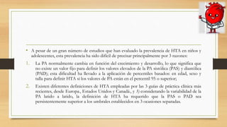 • A pesar de un gran número de estudios que han evaluado la prevalencia de HTA en niños y
adolescentes, esta prevalencia ha sido difícil de precisar principalmente por 3 razones:
1. La PA normalmente cambia en función del crecimiento y desarrollo, lo que significa que
no existe un valor fijo para definir los valores elevados de la PA sistólica (PAS) y diastólica
(PAD); esta dificultad ha llevado a la aplicación de percentiles basados: en edad, sexo y
talla para definir HTA si los valores de PA están en el percentil 95 o superior;
2. Existen diferentes definiciones de HTA empleadas por las 3 guías de práctica clínica más
recientes, desde Europa2, Estados Unidos3 y Canadá3, y 3) considerando la variabilidad de la
PA latido a latido, la definición de HTA ha requerido que la PAS o PAD sea
persistentemente superior a los umbrales establecidos en 3 ocasiones separadas.
 