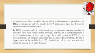 • Actualmente es bien conocido que en niños y adolescentes la prevalencia de
HTA secundaria es del 1%, siendo la HTA primaria el tipo más frecuente,
especialmente en adolescentes.
• La HTA primaria suele ser asintomática o en algunos casos responsable de
síntomas leves tales como cefalea, epistaxis, cambios en el comportamiento o
en el rendimiento escolar, por lo que la relación entre la HTA y esta
sintomatología en muchas ocasiones puede pasar desapercibida, de ahí la
importancia de la medida de la PA, iniciándose, tal y como recomiendan
todas las guías, a los 3 años de edad
 