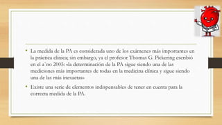 • La medida de la PA es considerada uno de los exámenes más importantes en
la práctica clínica; sin embargo, ya el profesor Thomas G. Pickering escribió
en el a˜no 2005: «la determinación de la PA sigue siendo una de las
mediciones más importantes de todas en la medicina clínica y sigue siendo
una de las más inexactas»
• Existe una serie de elementos indispensables de tener en cuenta para la
correcta medida de la PA.
 