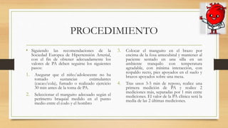 PROCEDIMIENTO
• Siguiendo las recomendaciones de la
Sociedad Europea de Hipertensión Arterial,
con el fin de obtener adecuadamente los
valores de PA deben seguirse los siguientes
pasos:
1. Asegurar que el niño/adolescente no ha
tomado sustancias estimulantes
(cacao/cola), fumado o realizado ejercicio
30 min antes de la toma de PA.
2. Seleccionar el manguito adecuado según el
perímetro braquial medido en el punto
medio entre el codo y el hombro
3. Colocar el manguito en el brazo por
encima de la fosa antecubital y mantener al
paciente sentado en una silla en un
ambiente tranquilo con temperatura
agradable, con mínima interacción, con
respaldo recto, pies apoyados en el suelo y
brazos apoyados sobre una mesa.
4. Tras unos 3-5 min de reposo, realice una
primera medición de PA y realice 2
mediciones más, separadas por 1 min entre
mediciones. El valor de la PA clínica será la
media de las 2 últimas mediciones.
 